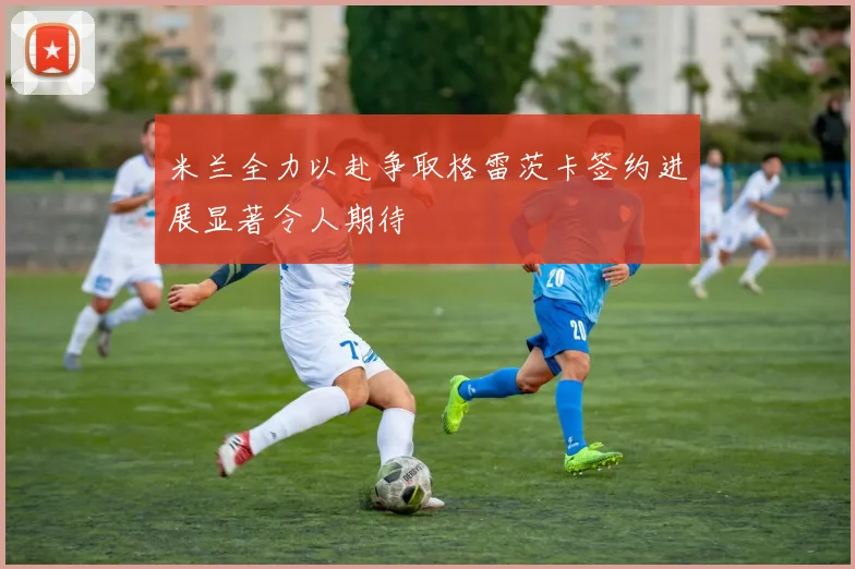 米兰全力以赴争取格雷茨卡签约进展显著令人期待