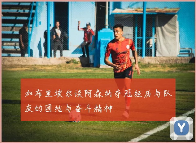 加布里埃尔谈阿森纳夺冠经历与队友的团结与奋斗精神