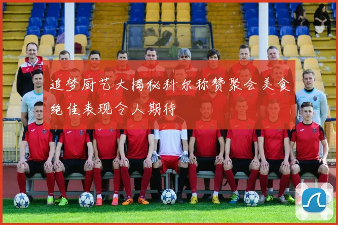 追梦厨艺大揭秘科尔称赞聚会美食绝佳表现令人期待