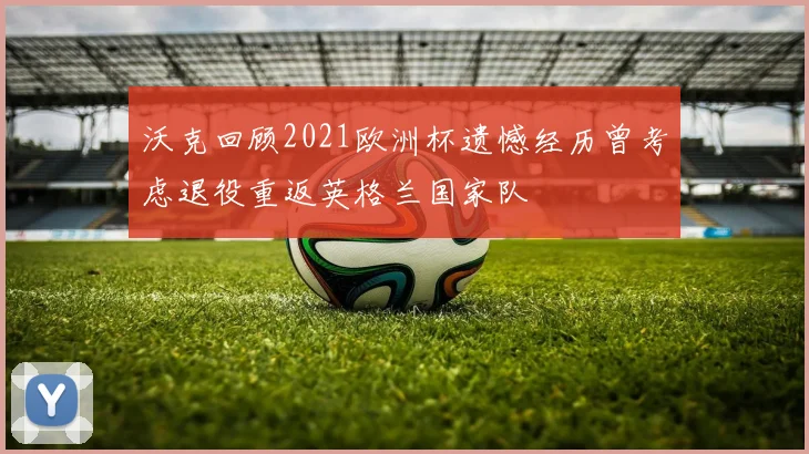 沃克回顾2021欧洲杯遗憾经历曾考虑退役重返英格兰国家队