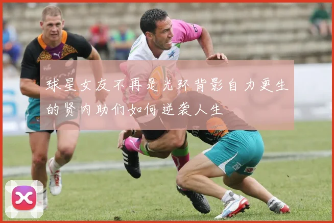 球星女友不再是光环背影自力更生的贤内助们如何逆袭人生