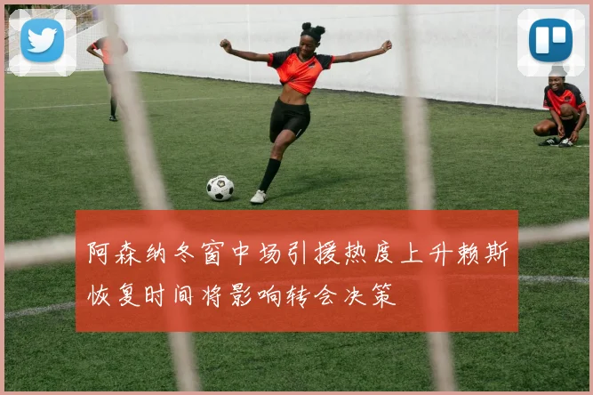 阿森纳冬窗中场引援热度上升赖斯恢复时间将影响转会决策