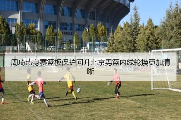 周琦热身赛篮板保护回升北京男篮内线轮换更加清晰